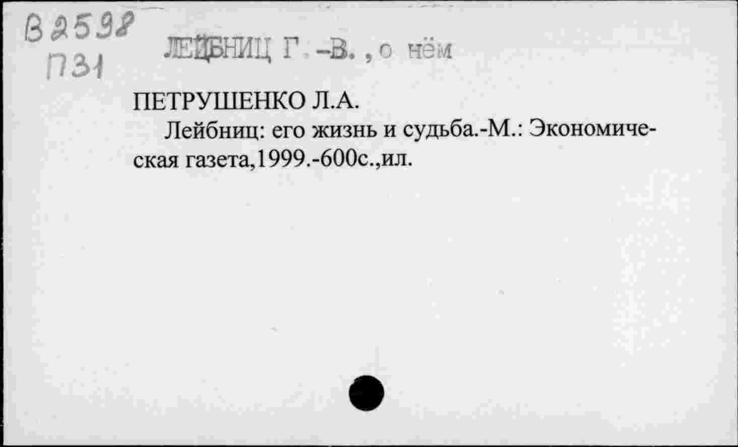 ﻿7ЭДБНИЦ Г -В.,о нём
1131
ПЕТРУШЕНКО Л.А.
Лейбниц: его жизнь и судьба.-М.: Экономическая газета, 1999.-600с.,ил.